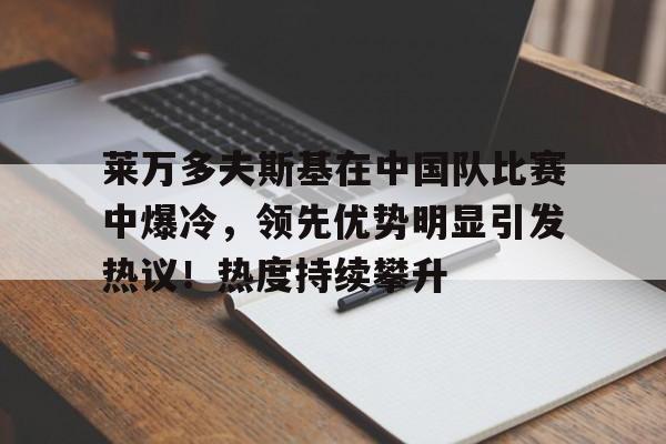 莱万多夫斯基在中国队比赛中爆冷，领先优势明显引发热议！热度持续攀升的简单介绍-kaiyun