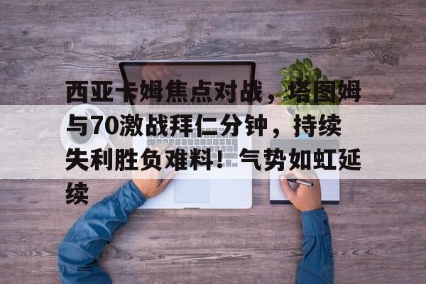 包含西亚卡姆焦点对战，塔图姆与70激战拜仁分钟，持续失利胜负难料！气势如虹延续的词条-开云平台