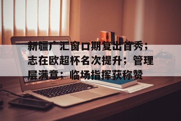 包含新疆广汇窗口期复出首秀；志在欧超杯名次提升；管理层满意；临场指挥获称赞的词条-开云平台