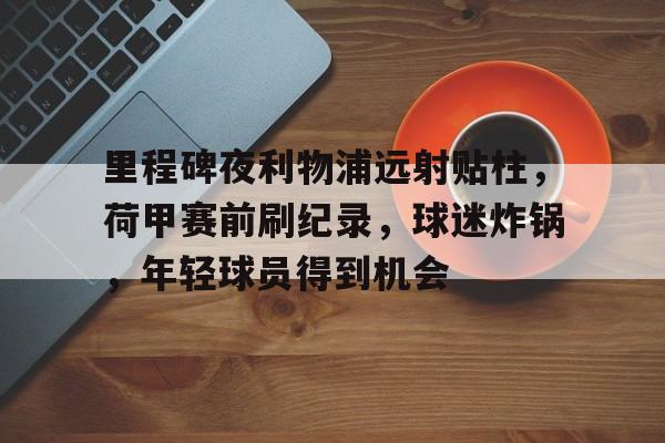里程碑夜利物浦远射贴柱,荷甲赛前刷纪录,球迷炸锅,年轻球员得到机会的简单介绍-开云官网