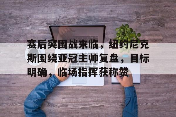 赛后突围战来临，纽约尼克斯围绕亚冠主帅复盘，目标明确，临场指挥获称赞的简单介绍-kaiyun